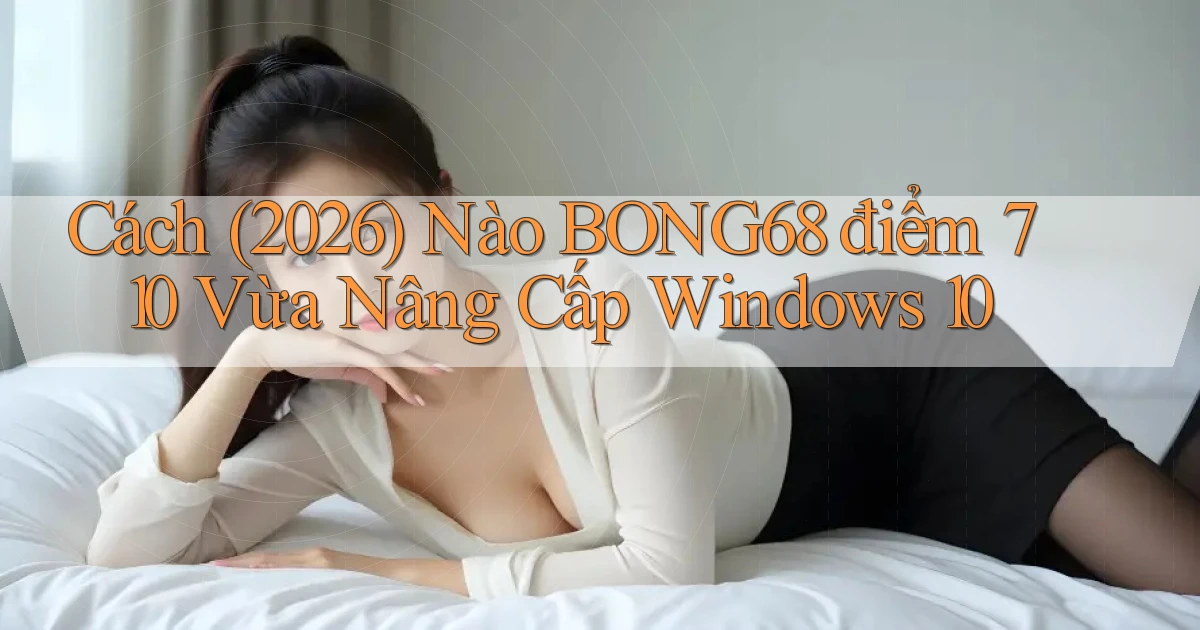 Cách (2026) nào bong68 điểm 710 vừa nâng cấp Windows 10