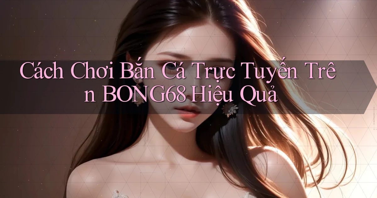 cách chơi bắn cá trực tuyến trên bong68 hiệu quả