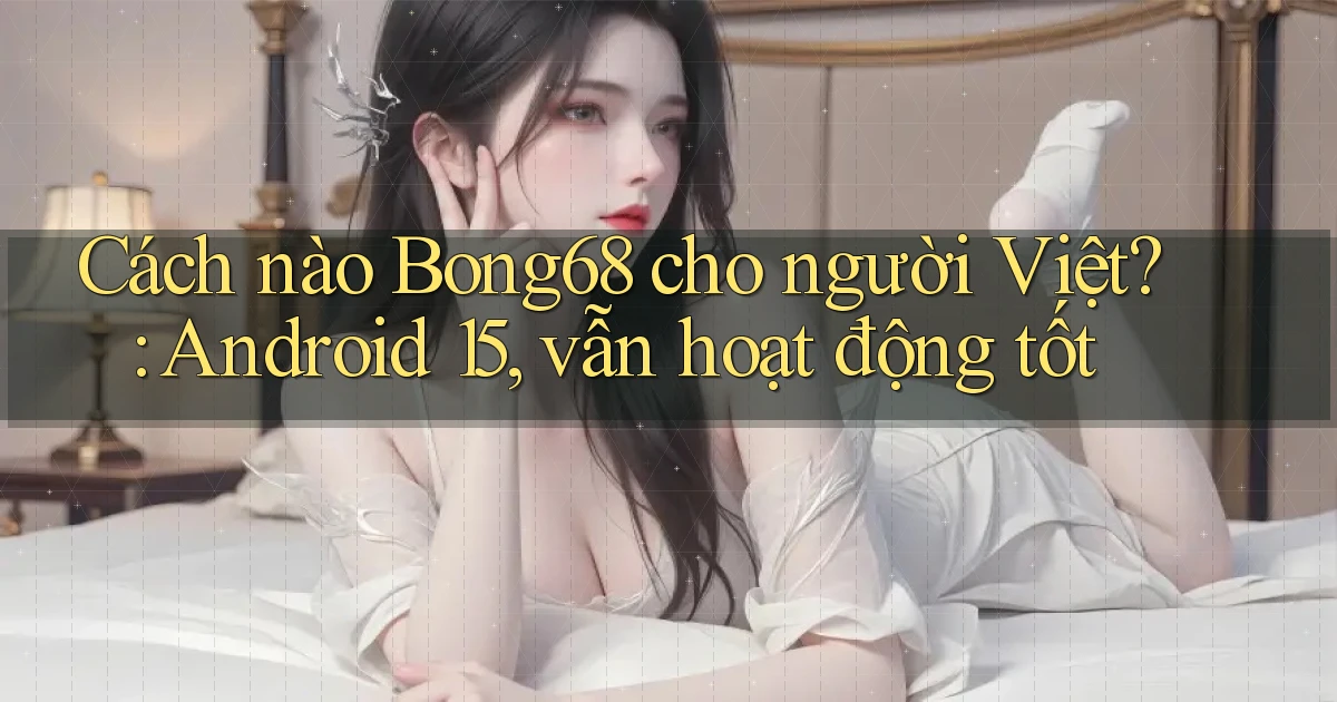 Cách nào Bong68 cho người Việt Android 15, vẫn hoạt động tốt