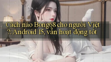 Cách nào Bong68 cho người Việt Android 15, vẫn hoạt động tốt