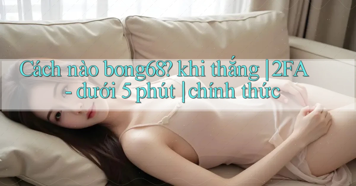 Cách nào bong68 khi thắng 2FA   dưới 5 phút chính thức