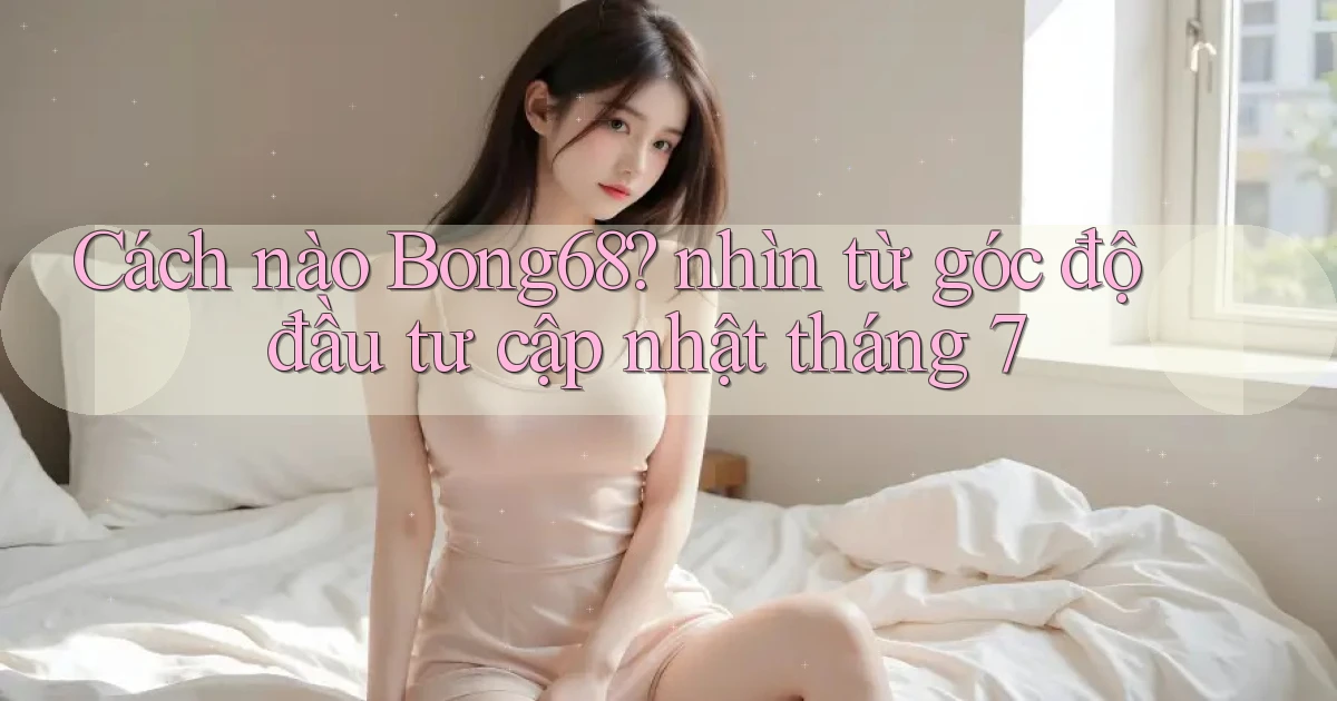 Cách nào Bong68 nhìn từ góc độ đầu tư cập nhật tháng 7