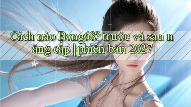 Cách nào Bong68 trước và sau nâng cấp phiên bản 2027
