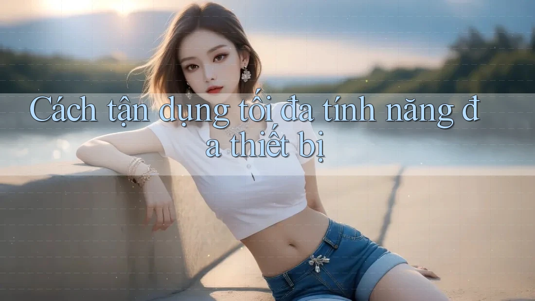 Cách tận dụng tối đa tính năng đa thiết bị