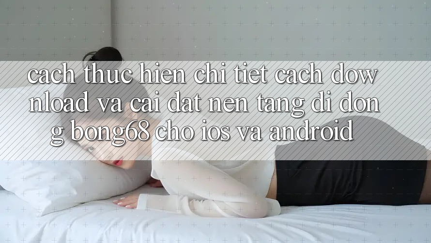 Cách thực hiện Chi Tiết Cách Download Và Cài Đặt Nền tảng di động Bong68 Cho iOS Và Android