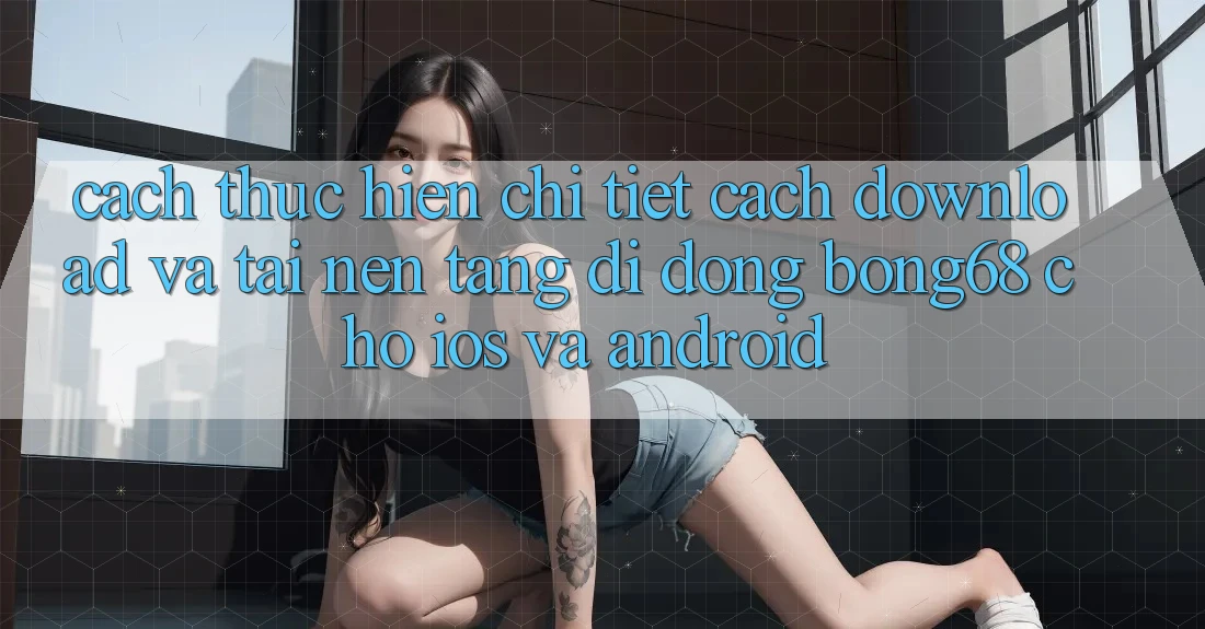 Cách thực hiện Chi Tiết Cách Download Và Tải Nền tảng di động Bong68 Cho iOS Và Android