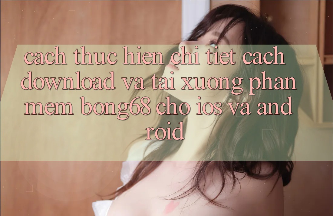 Cách thực hiện Chi Tiết Cách Download Và Tải xuống Phần mềm Bong68 Cho iOS Và Android