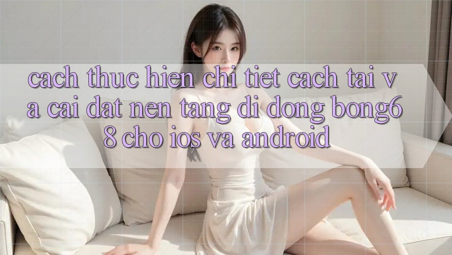 Cách thực hiện Chi Tiết Cách Tải Và Cài Đặt Nền tảng di động Bong68 Cho iOS Và Android