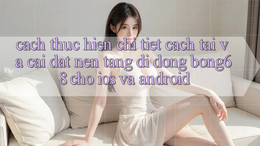 Cách thực hiện Chi Tiết Cách Tải Và Cài Đặt Nền tảng di động Bong68 Cho iOS Và Android