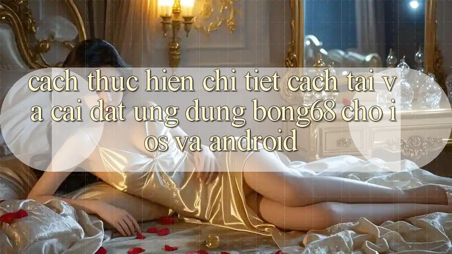 Cách thực hiện Chi Tiết Cách Tải Và Cài Đặt Ứng Dụng Bong68 Cho iOS Và Android