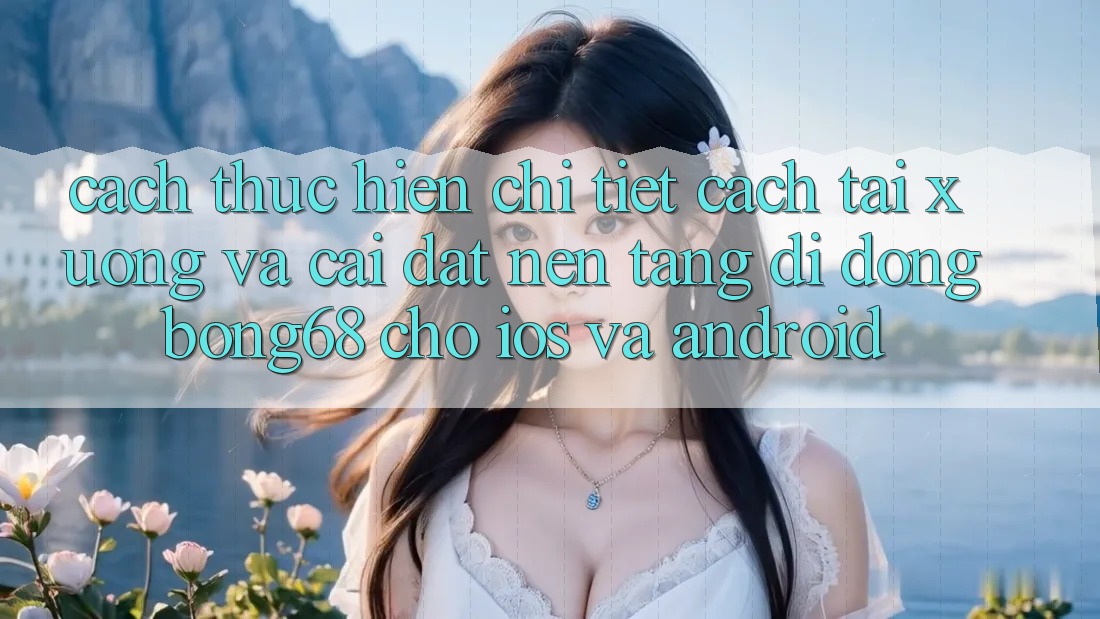 Cách thực hiện Chi Tiết Cách Tải xuống Và Cài Đặt Nền tảng di động Bong68 Cho iOS Và Android
