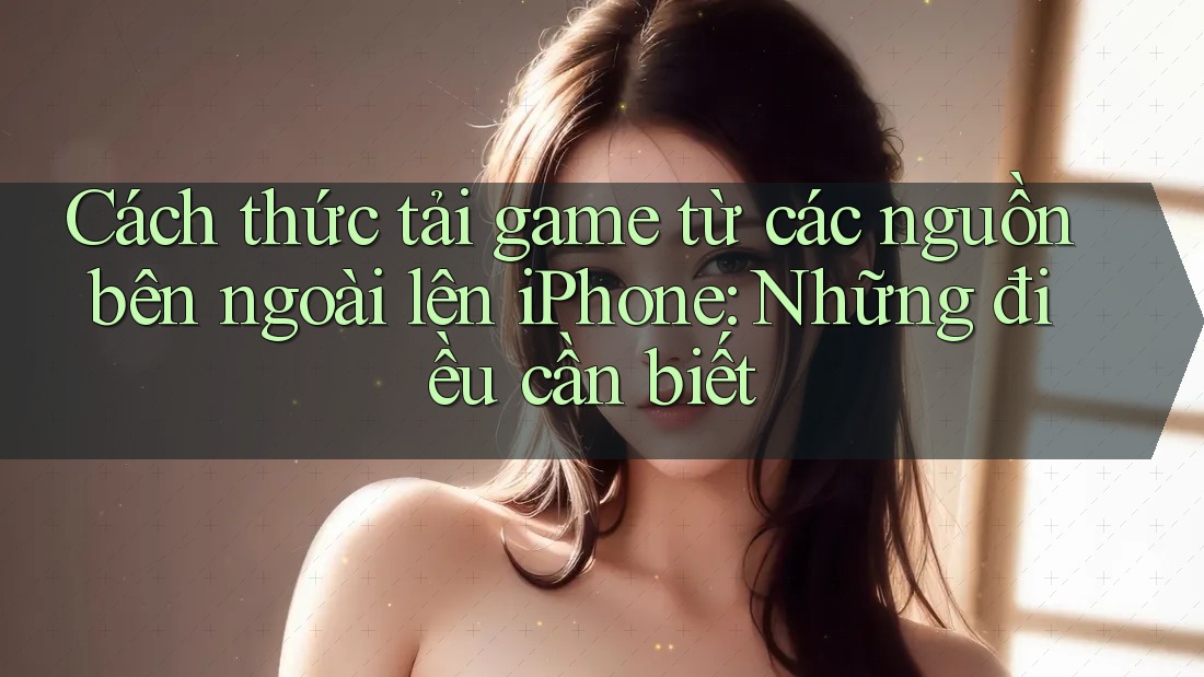 Cách thức tải game từ các nguồn bên ngoài lên iPhone: Những điều cần biết