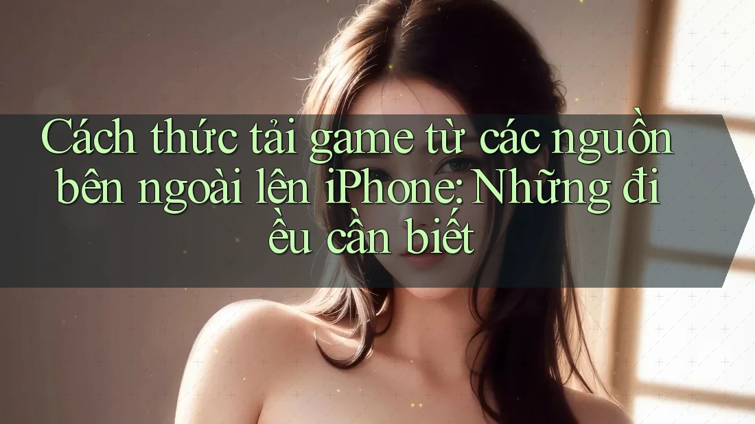 Cách thức tải game từ các nguồn bên ngoài lên iPhone: Những điều cần biết