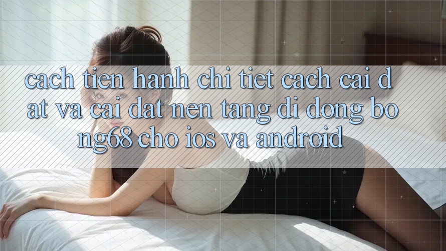 Cách tiến hành Chi Tiết Cách Cài đặt Và Cài Đặt Nền tảng di động Bong68 Cho iOS Và Android