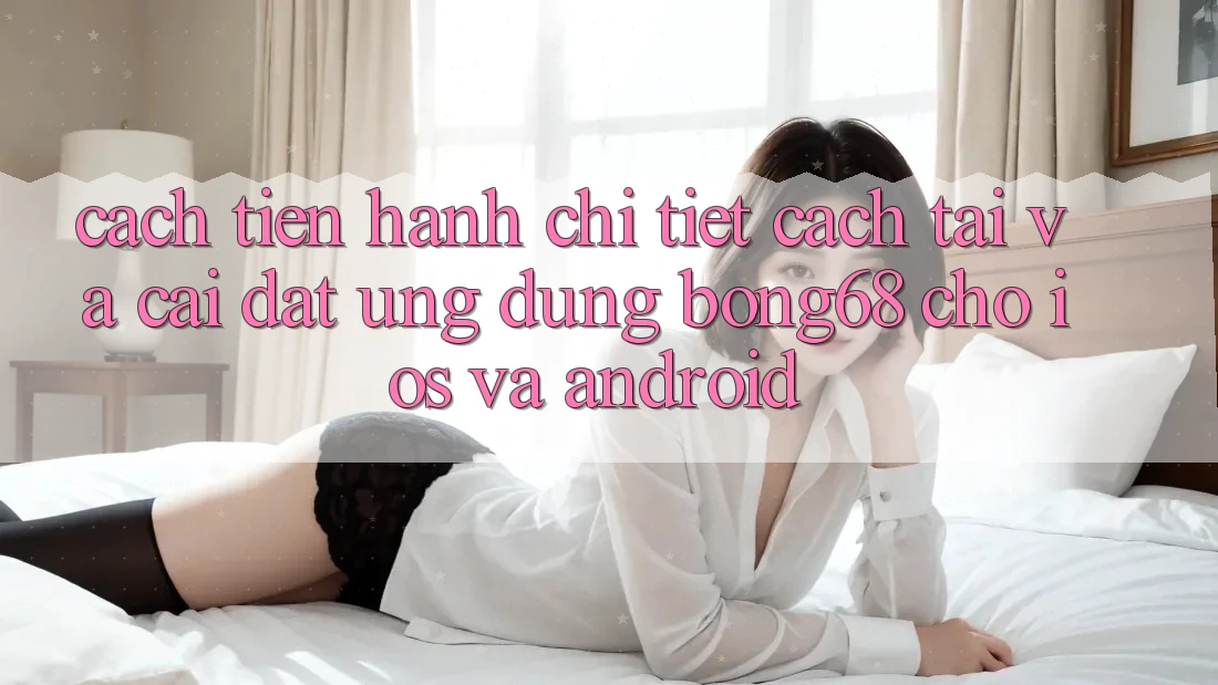 Cách tiến hành Chi Tiết Cách Tải Và Cài Đặt Ứng Dụng Bong68 Cho iOS Và Android