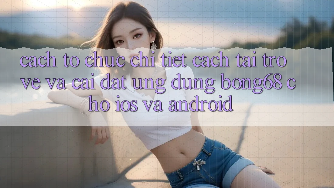 Cách tổ chức Chi Tiết Cách Tải trở về Và Cài Đặt Ứng Dụng Bong68 Cho iOS Và Android