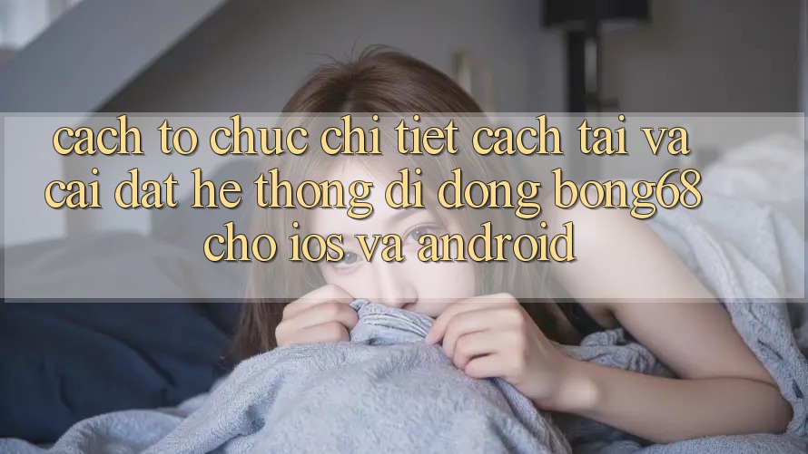 Cách tổ chức Chi Tiết Cách Tải Và Cài Đặt Hệ thống di động Bong68 Cho iOS Và Android