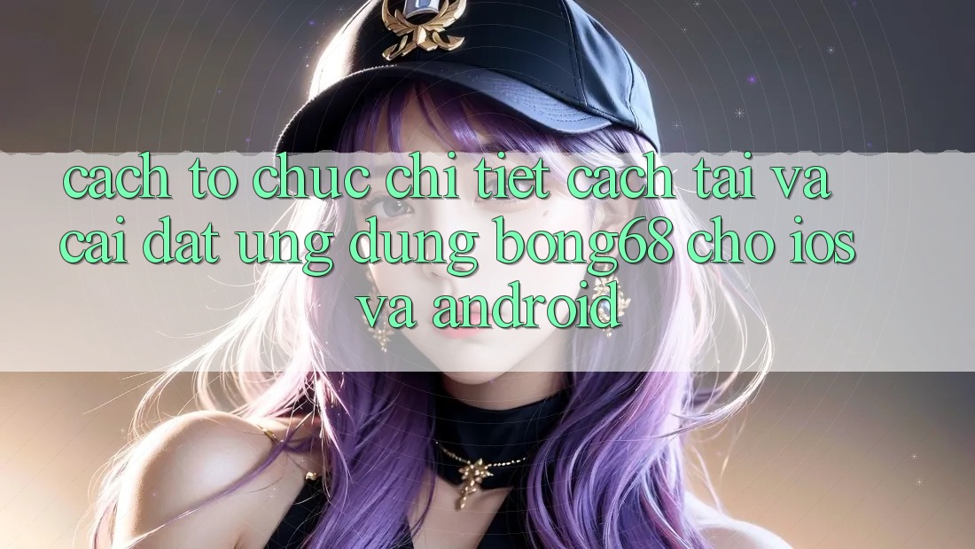 Cách tổ chức Chi Tiết Cách Tải Và Cài Đặt Ứng Dụng Bong68 Cho iOS Và Android