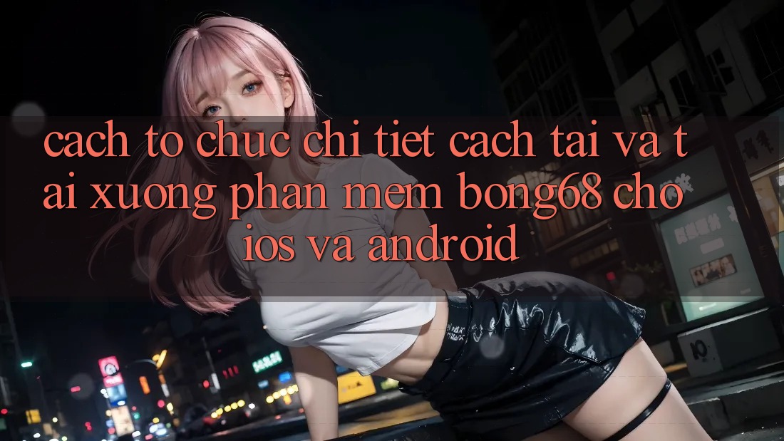 Cách tổ chức Chi Tiết Cách Tải Và Tải xuống Phần mềm Bong68 Cho iOS Và Android