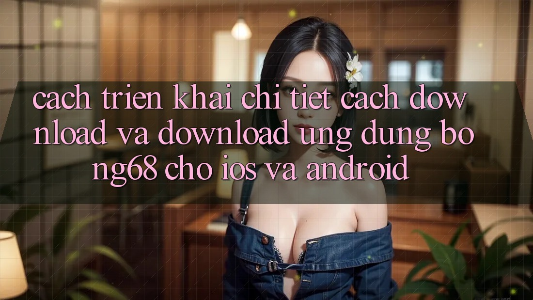 Cách triển khai Chi Tiết Cách Download Và Download Ứng Dụng Bong68 Cho iOS Và Android