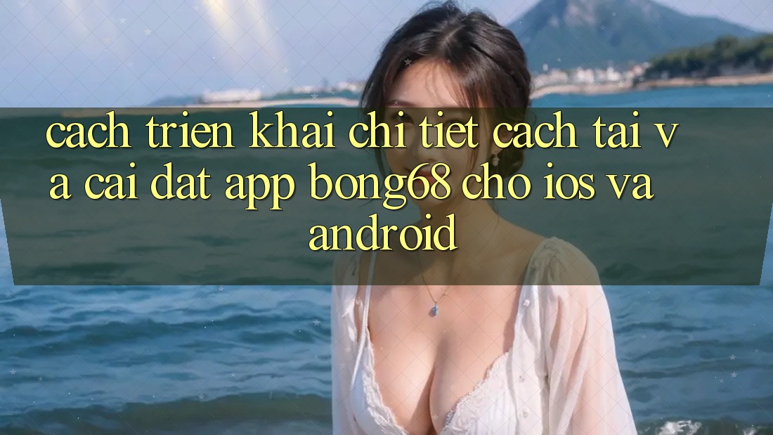 Cách triển khai Chi Tiết Cách Tải Và Cài Đặt App Bong68 Cho iOS Và Android