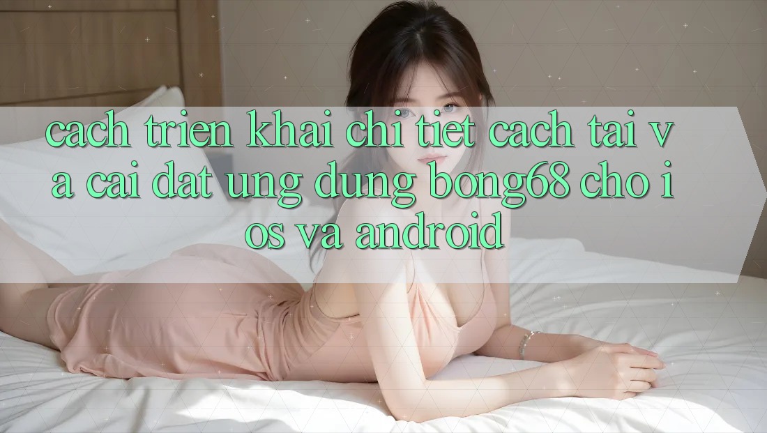Cách triển khai Chi Tiết Cách Tải Và Cài Đặt Ứng Dụng Bong68 Cho iOS Và Android