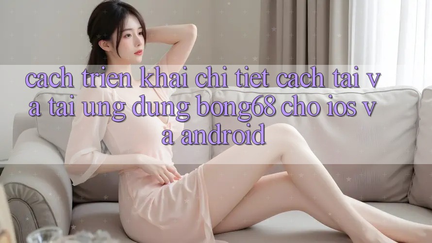 Cách triển khai Chi Tiết Cách Tải Và Tải Ứng dụng Bong68 Cho iOS Và Android