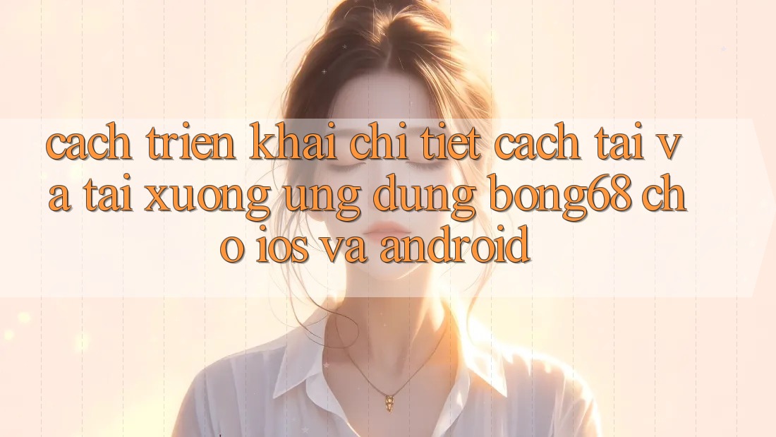 Cách triển khai Chi Tiết Cách Tải Và Tải xuống Ứng Dụng Bong68 Cho iOS Và Android