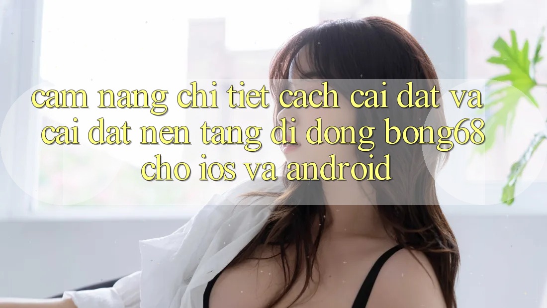 Cẩm nang Chi Tiết Cách Cài đặt Và Cài Đặt Nền tảng di động Bong68 Cho iOS Và Android