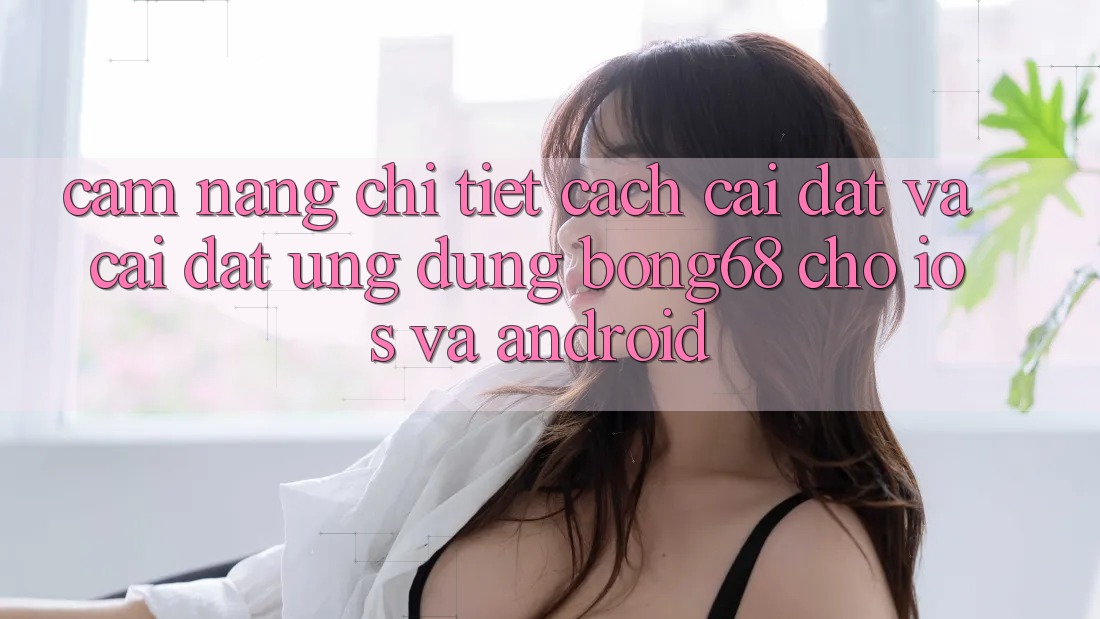 Cẩm nang Chi Tiết Cách Cài đặt Và Cài đặt Ứng Dụng Bong68 Cho iOS Và Android