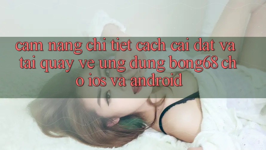 Cẩm nang Chi Tiết Cách Cài đặt Và Tải quay về Ứng Dụng Bong68 Cho iOS Và Android