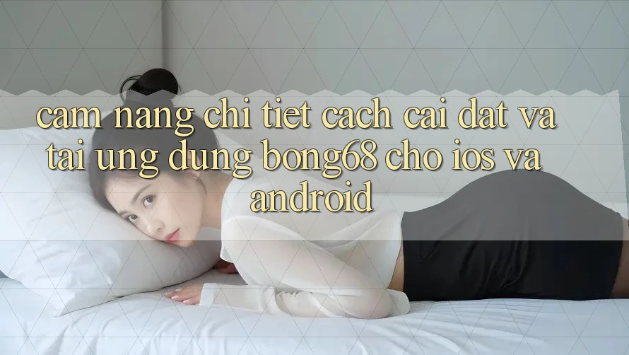 Cẩm nang Chi Tiết Cách Cài đặt Và Tải Ứng Dụng Bong68 Cho iOS Và Android