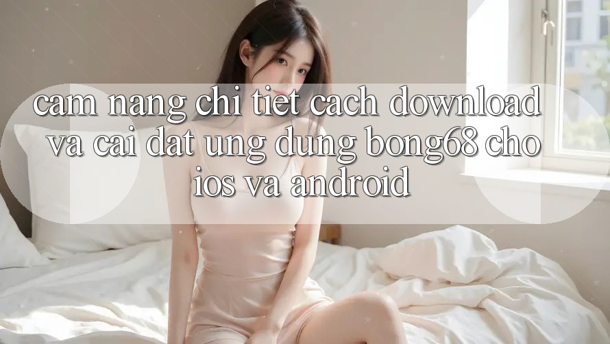 Cẩm nang Chi Tiết Cách Download Và Cài Đặt Ứng Dụng Bong68 Cho iOS Và Android