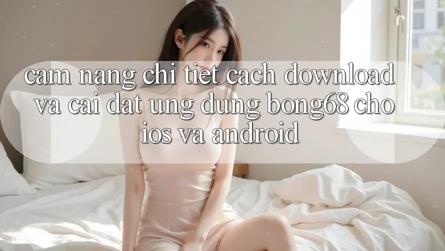 Cẩm nang Chi Tiết Cách Download Và Cài Đặt Ứng Dụng Bong68 Cho iOS Và Android