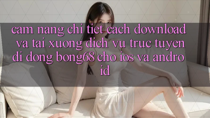 Cẩm nang Chi Tiết Cách Download Và Tải xuống Dịch vụ trực tuyến di động Bong68 Cho iOS Và Android