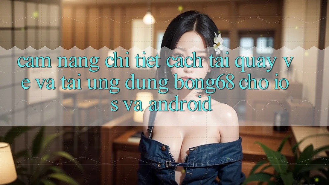 Cẩm nang Chi Tiết Cách Tải quay về Và Tải Ứng Dụng Bong68 Cho iOS Và Android