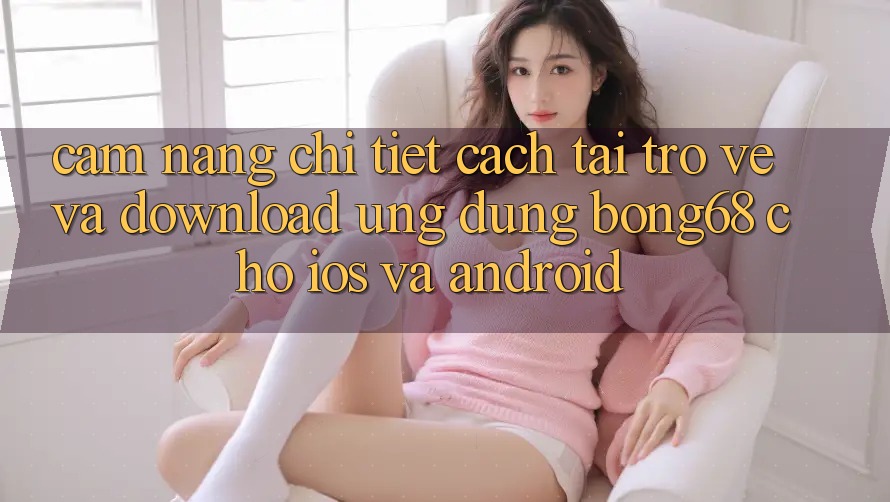 Cẩm nang Chi Tiết Cách Tải trở về Và Download Ứng Dụng Bong68 Cho iOS Và Android