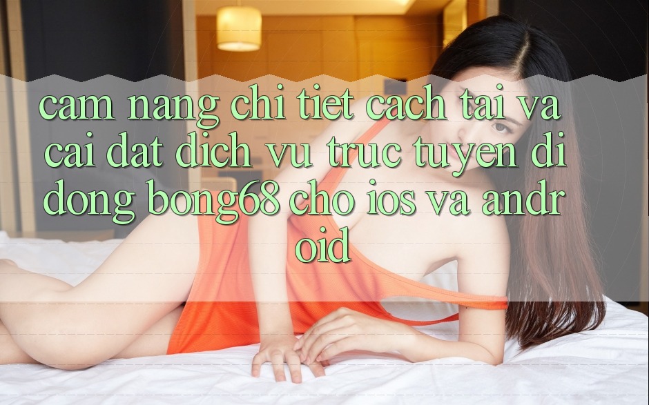 Cẩm nang Chi Tiết Cách Tải Và Cài Đặt Dịch vụ trực tuyến di động Bong68 Cho iOS Và Android