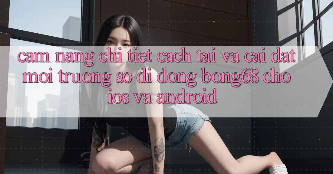 Cẩm nang Chi Tiết Cách Tải Và Cài Đặt Môi trường số di động Bong68 Cho iOS Và Android
