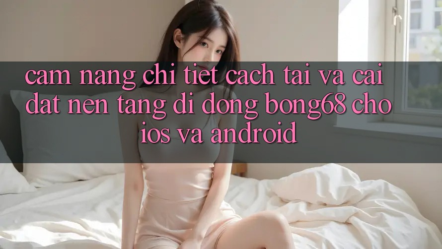 Cẩm nang Chi Tiết Cách Tải Và Cài Đặt Nền tảng di động Bong68 Cho iOS Và Android
