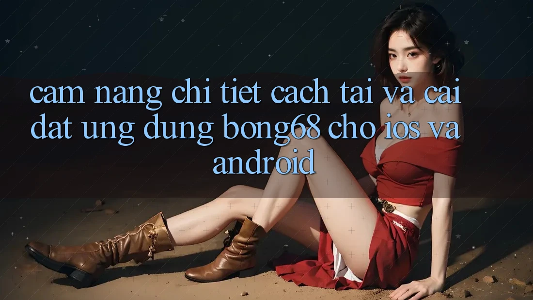 Cẩm nang Chi Tiết Cách Tải Và Cài Đặt Ứng Dụng Bong68 Cho iOS Và Android
