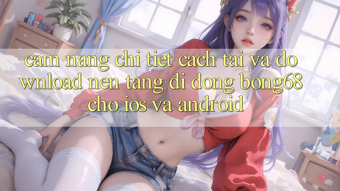 Cẩm nang Chi Tiết Cách Tải Và Download Nền tảng di động Bong68 Cho iOS Và Android