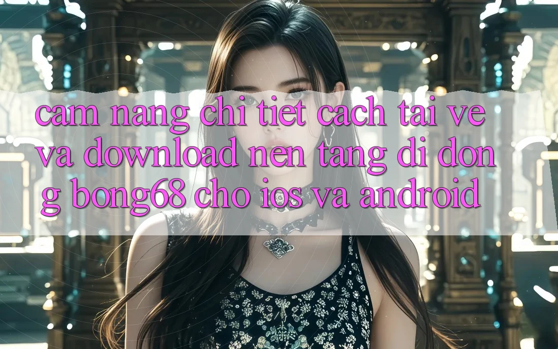 Cẩm nang Chi Tiết Cách Tải về Và Download Nền tảng di động Bong68 Cho iOS Và Android