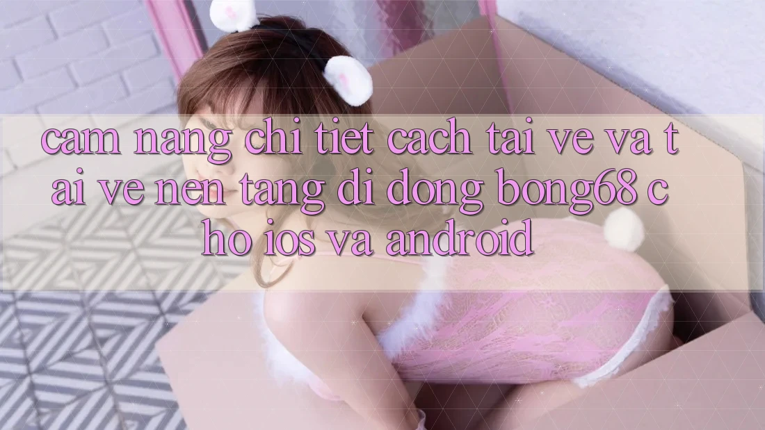 Cẩm nang Chi Tiết Cách Tải về Và Tải về Nền tảng di động Bong68 Cho iOS Và Android