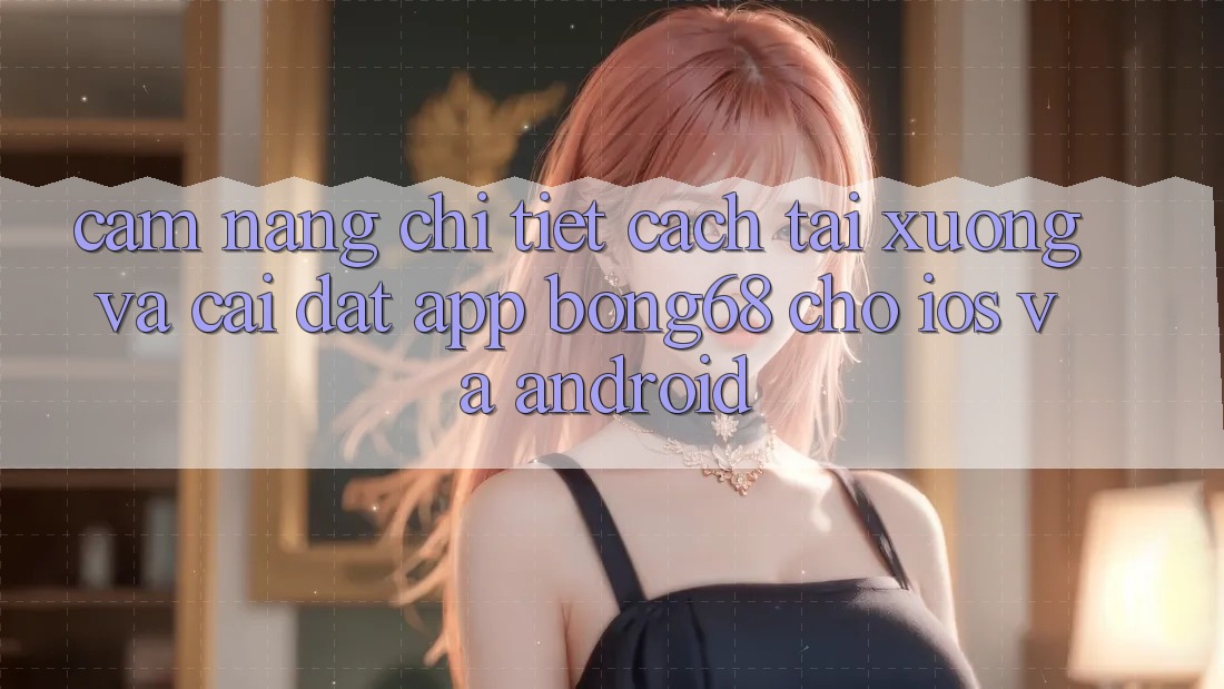 Cẩm nang Chi Tiết Cách Tải xuống Và Cài Đặt App Bong68 Cho iOS Và Android