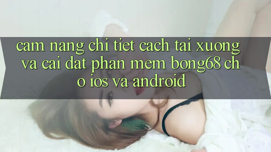 Cẩm nang Chi Tiết Cách Tải xuống Và Cài Đặt Phần mềm Bong68 Cho iOS Và Android