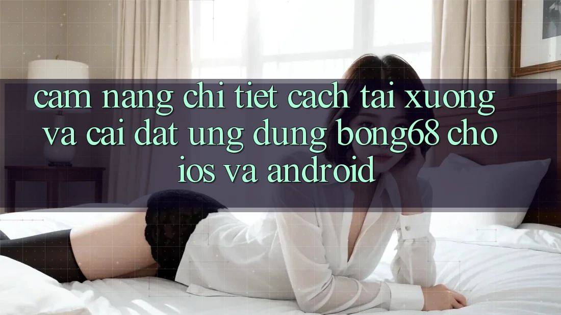 Cẩm nang Chi Tiết Cách Tải xuống Và Cài Đặt Ứng Dụng Bong68 Cho iOS Và Android