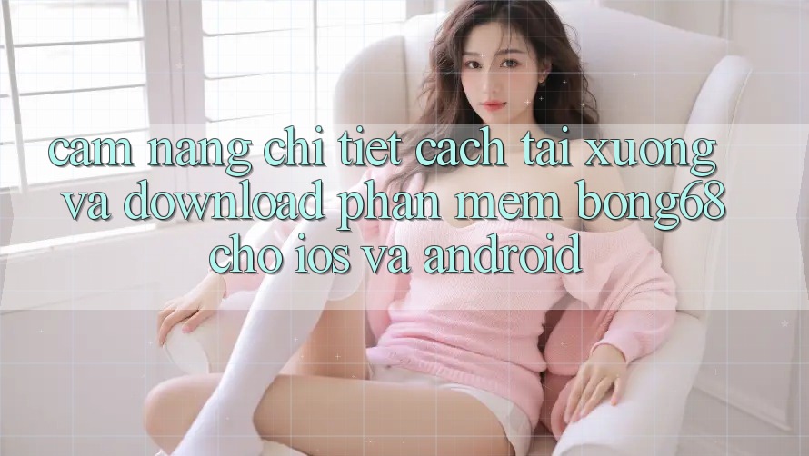 Cẩm nang Chi Tiết Cách Tải xuống Và Download Phần mềm Bong68 Cho iOS Và Android
