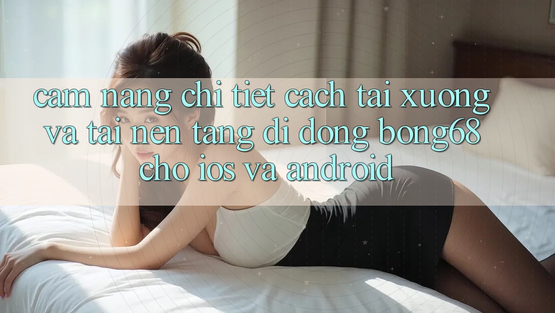 Cẩm nang Chi Tiết Cách Tải xuống Và Tải Nền tảng di động Bong68 Cho iOS Và Android
