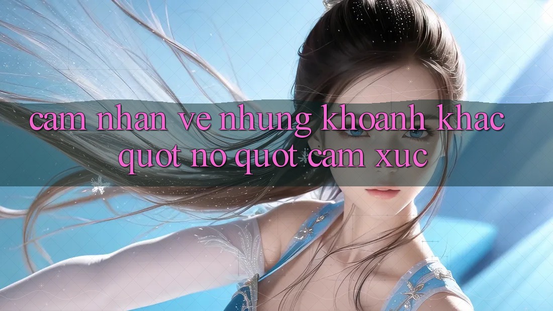 Cảm Nhận Về Những Khoảnh Khắc " Nổ" Cảm Xúc Cảm Nhận Về Những Khoảnh Khắc " Nổ" Cảm Xúc